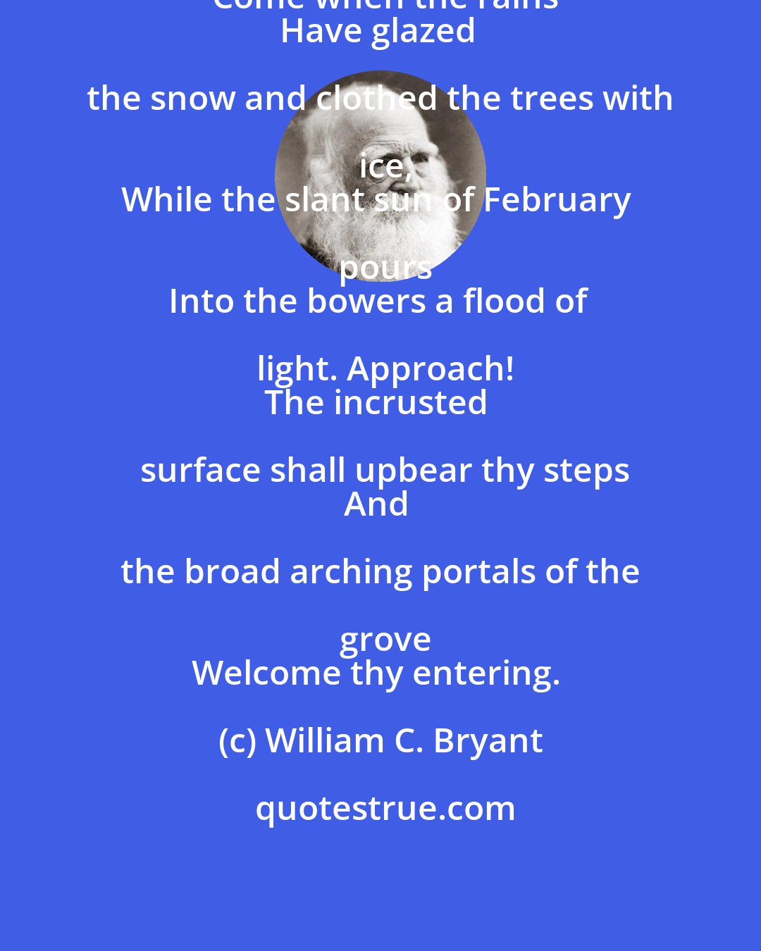 William C. Bryant: Come when the rains
Have glazed the snow and clothed the trees with ice,
While the slant sun of February pours
Into the bowers a flood of light. Approach!
The incrusted surface shall upbear thy steps
And the broad arching portals of the grove
Welcome thy entering.