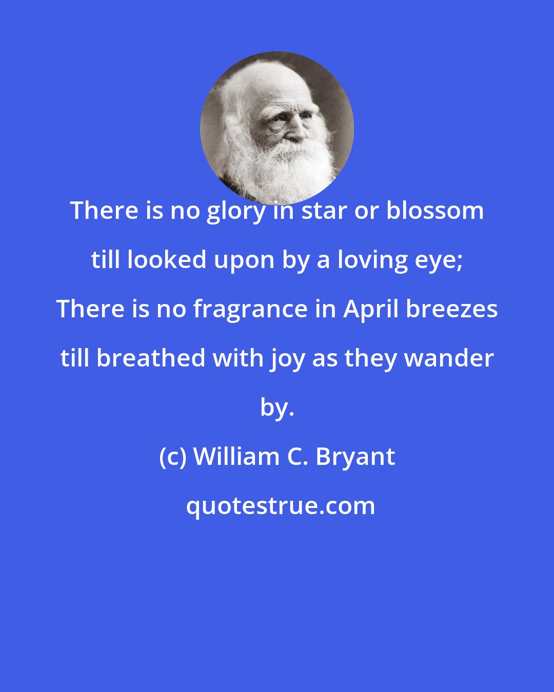 William C. Bryant: There is no glory in star or blossom till looked upon by a loving eye; There is no fragrance in April breezes till breathed with joy as they wander by.