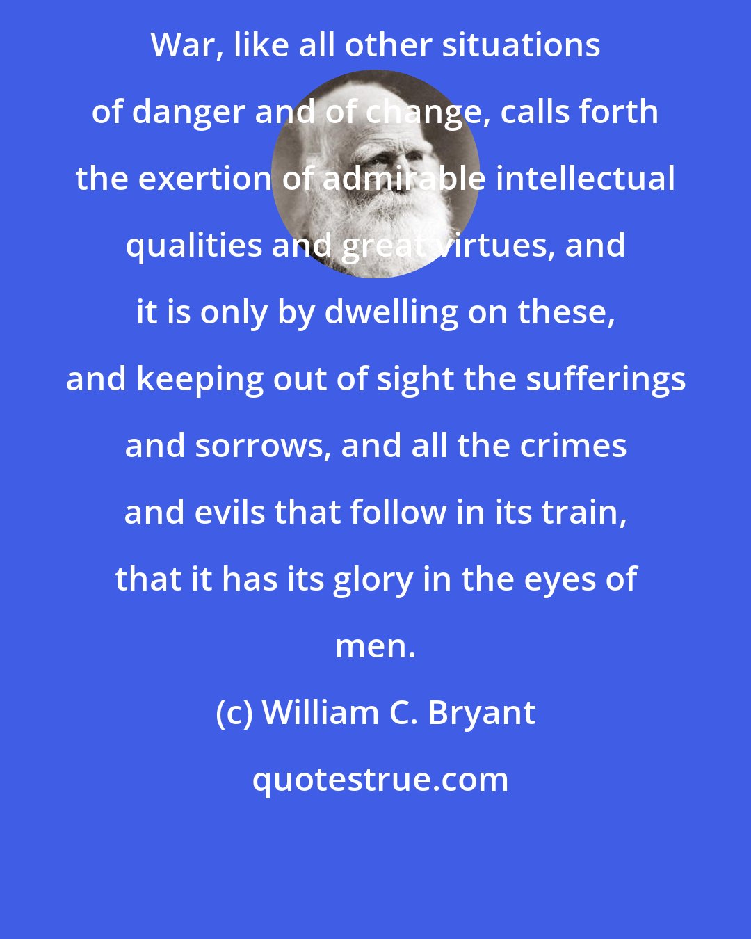 William C. Bryant: War, like all other situations of danger and of change, calls forth the exertion of admirable intellectual qualities and great virtues, and it is only by dwelling on these, and keeping out of sight the sufferings and sorrows, and all the crimes and evils that follow in its train, that it has its glory in the eyes of men.