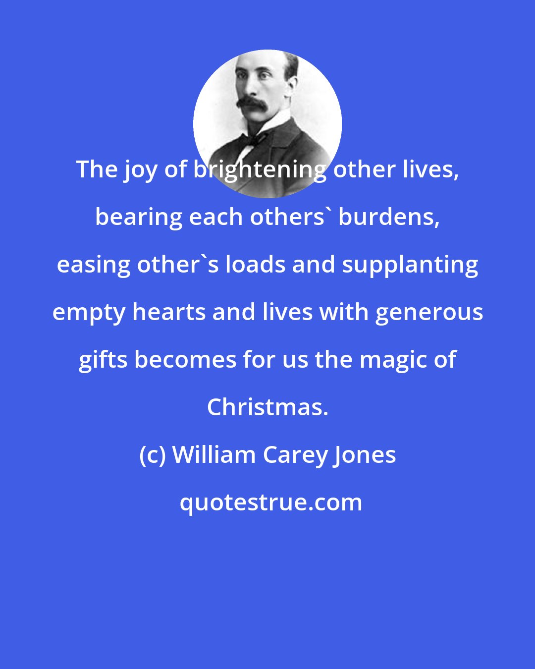 William Carey Jones: The joy of brightening other lives, bearing each others' burdens, easing other's loads and supplanting empty hearts and lives with generous gifts becomes for us the magic of Christmas.