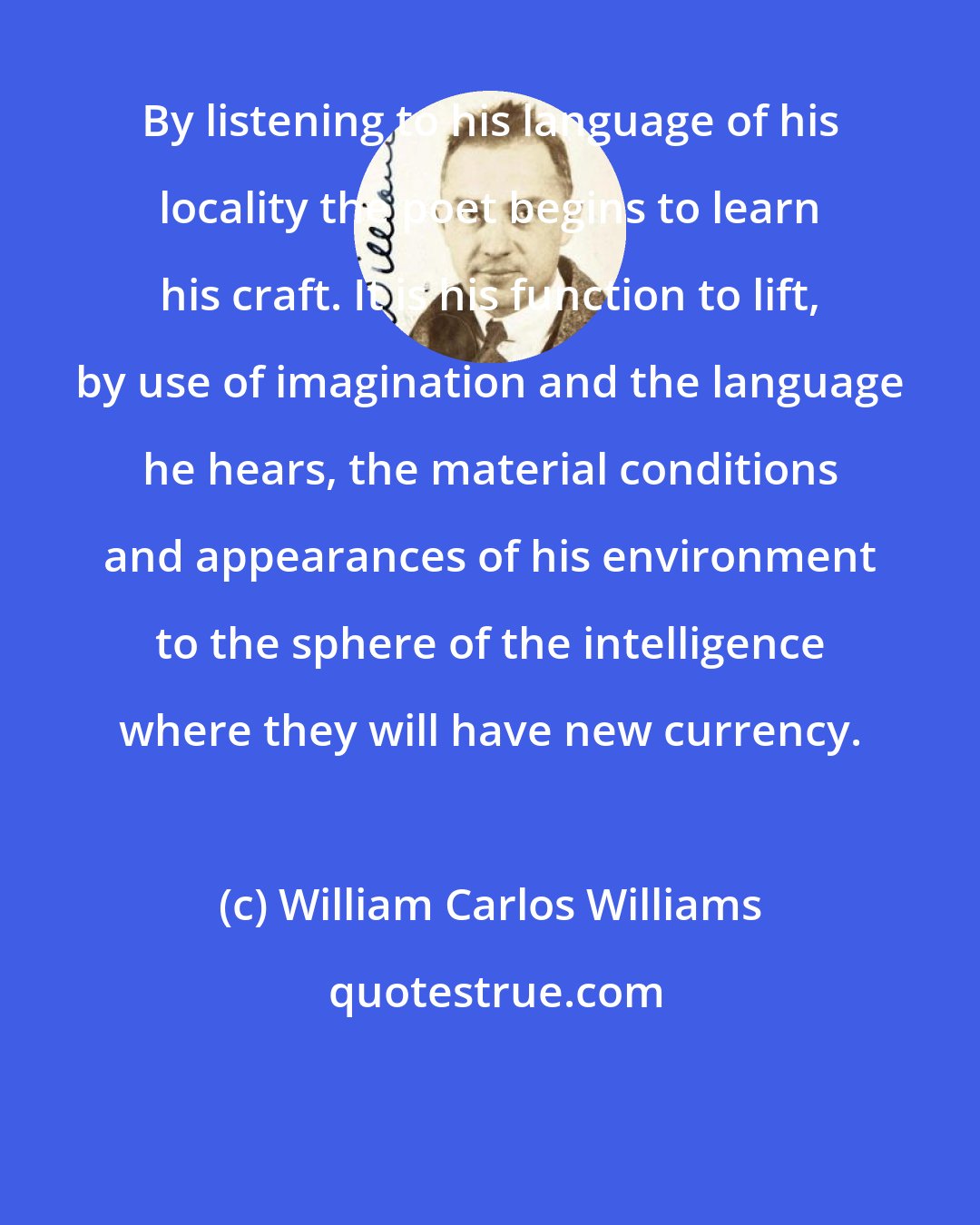 William Carlos Williams: By listening to his language of his locality the poet begins to learn his craft. It is his function to lift, by use of imagination and the language he hears, the material conditions and appearances of his environment to the sphere of the intelligence where they will have new currency.
