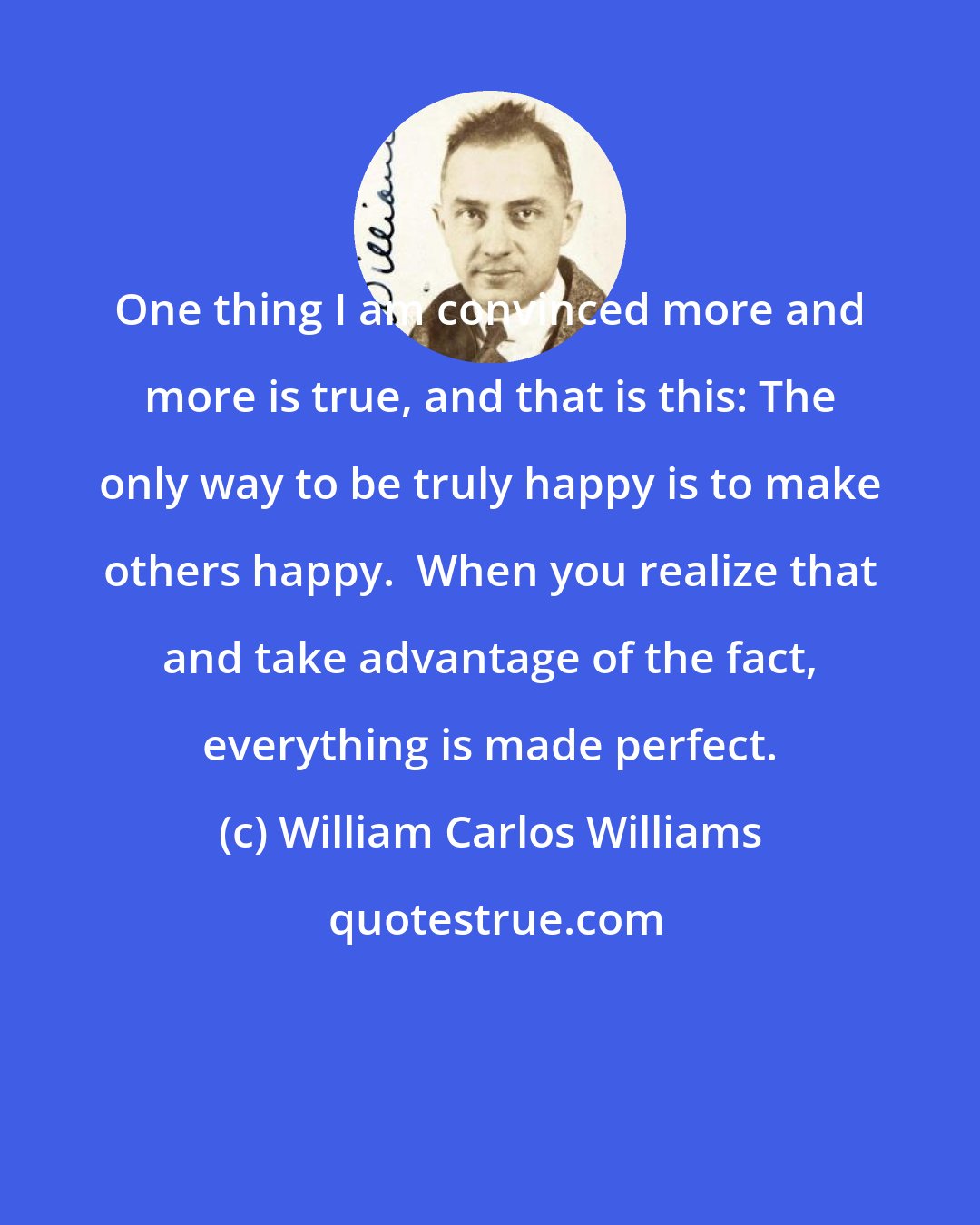 William Carlos Williams: One thing I am convinced more and more is true, and that is this: The only way to be truly happy is to make others happy.  When you realize that and take advantage of the fact, everything is made perfect.