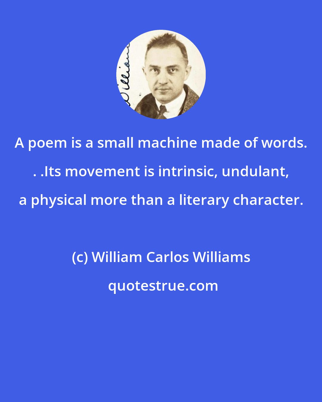 William Carlos Williams: A poem is a small machine made of words. . .Its movement is intrinsic, undulant, a physical more than a literary character.