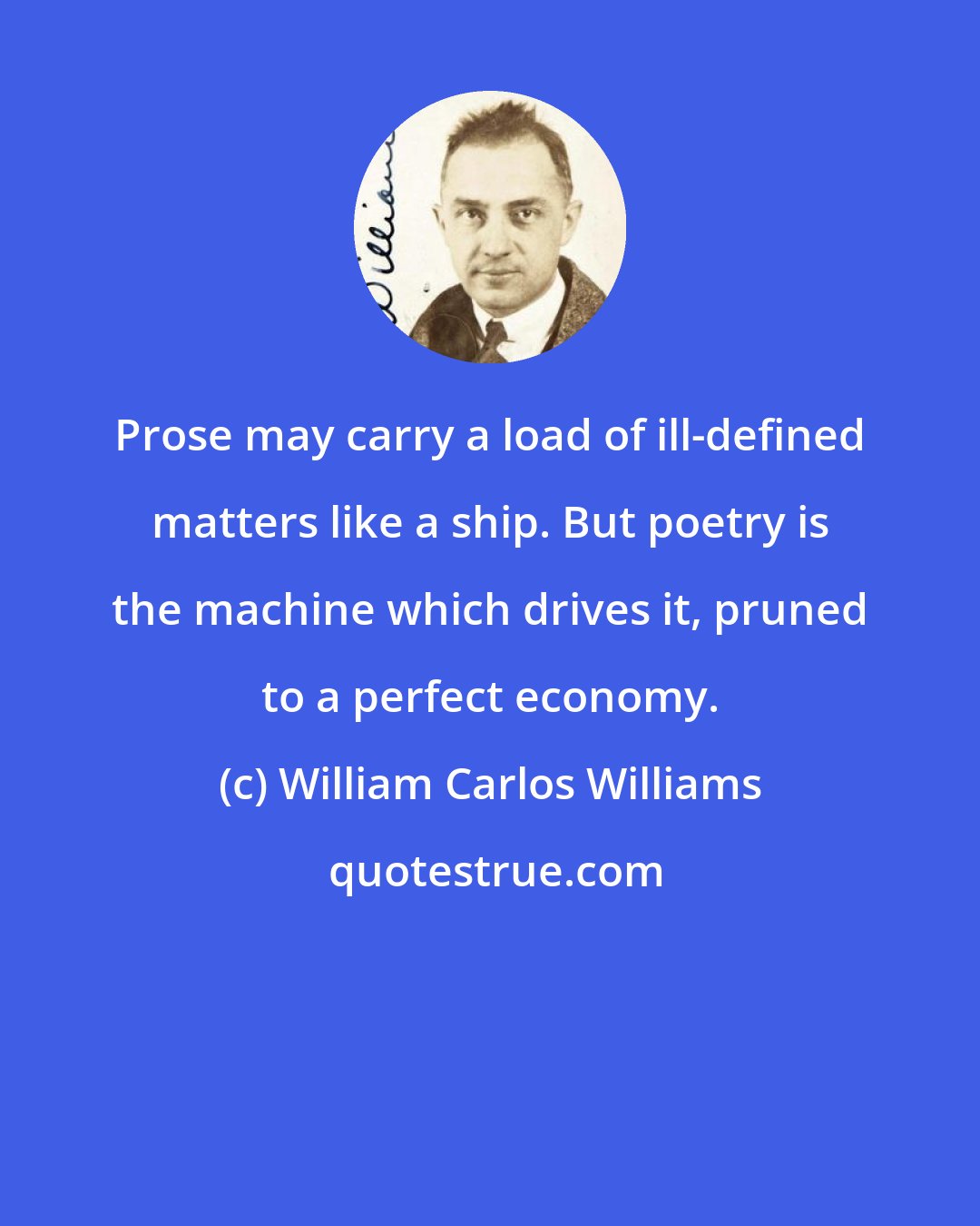 William Carlos Williams: Prose may carry a load of ill-defined matters like a ship. But poetry is the machine which drives it, pruned to a perfect economy.