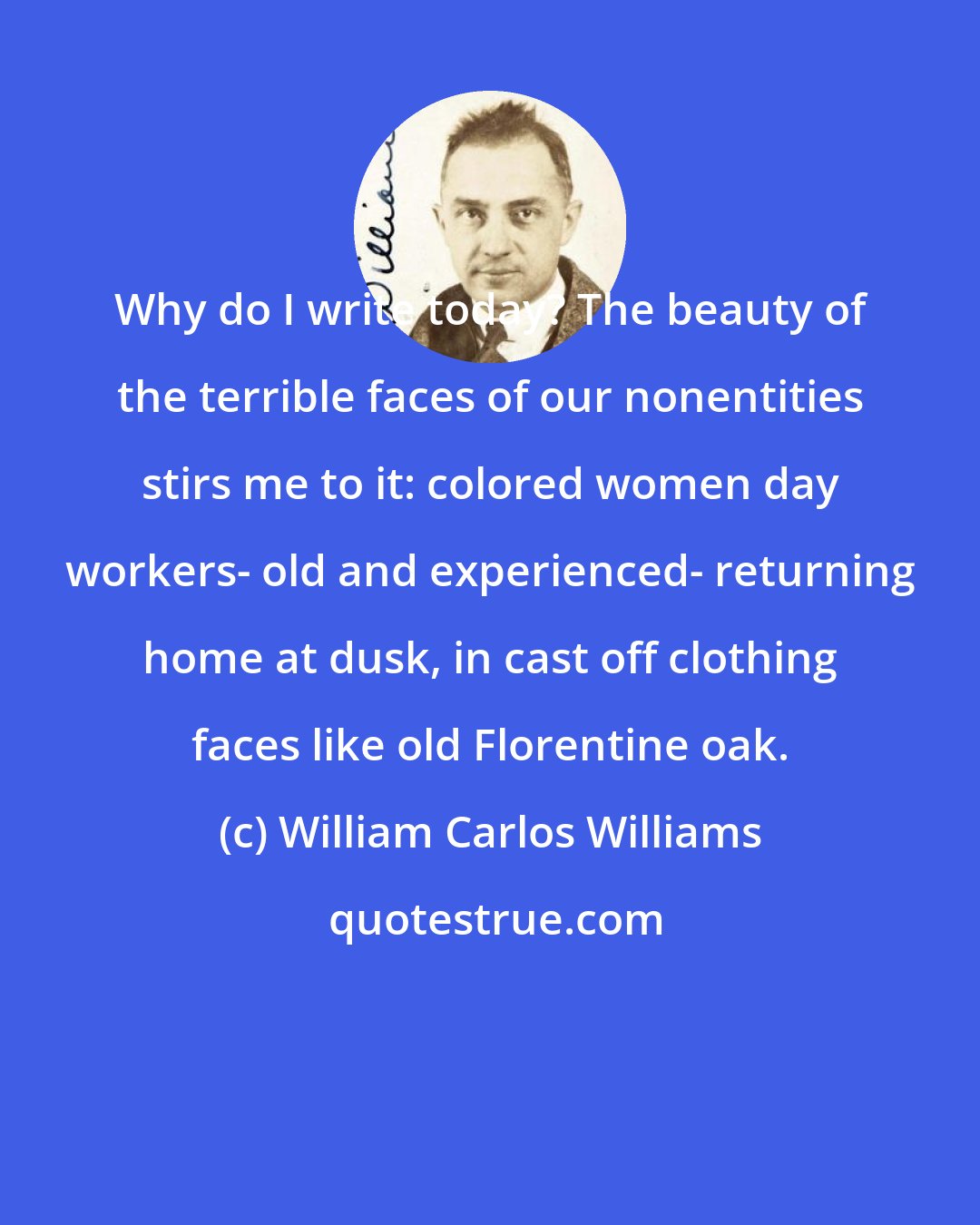 William Carlos Williams: Why do I write today? The beauty of the terrible faces of our nonentities stirs me to it: colored women day workers- old and experienced- returning home at dusk, in cast off clothing faces like old Florentine oak.