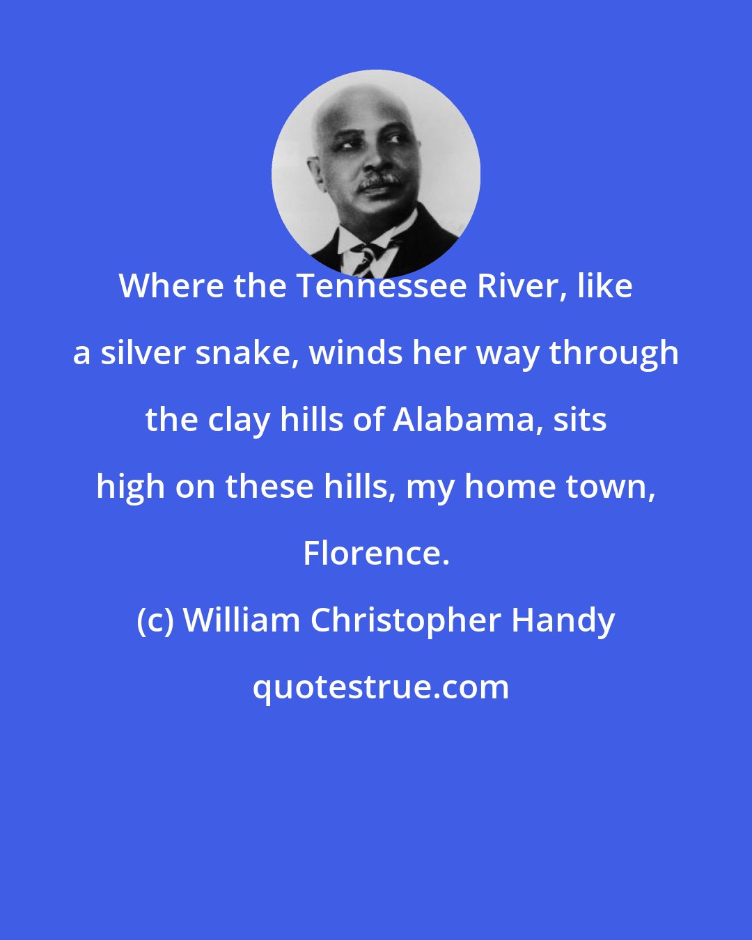 William Christopher Handy: Where the Tennessee River, like a silver snake, winds her way through the clay hills of Alabama, sits high on these hills, my home town, Florence.