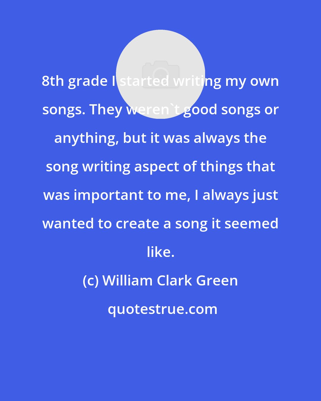 William Clark Green: 8th grade I started writing my own songs. They weren't good songs or anything, but it was always the song writing aspect of things that was important to me, I always just wanted to create a song it seemed like.