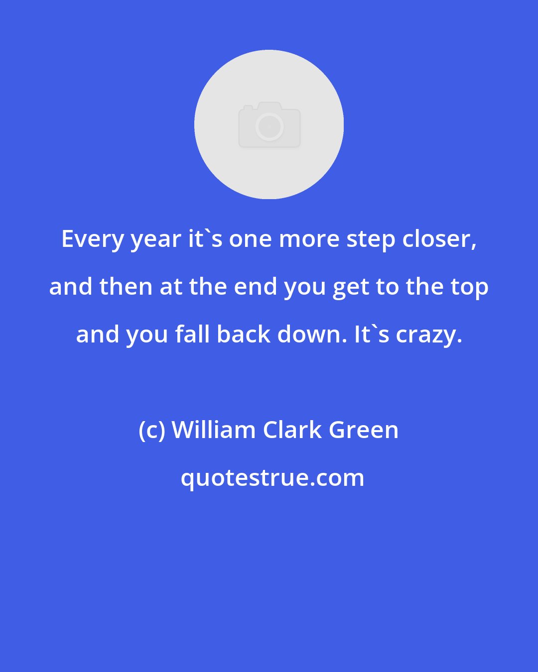 William Clark Green: Every year it's one more step closer, and then at the end you get to the top and you fall back down. It's crazy.