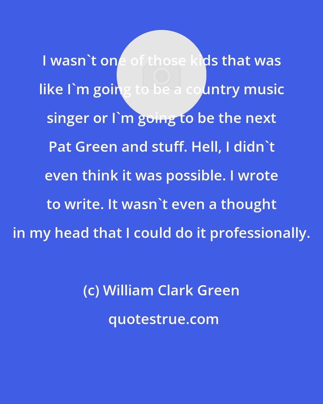 William Clark Green: I wasn't one of those kids that was like I'm going to be a country music singer or I'm going to be the next Pat Green and stuff. Hell, I didn't even think it was possible. I wrote to write. It wasn't even a thought in my head that I could do it professionally.