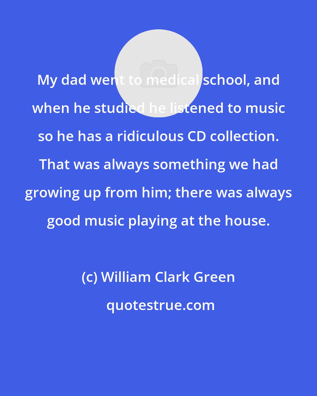 William Clark Green: My dad went to medical school, and when he studied he listened to music so he has a ridiculous CD collection. That was always something we had growing up from him; there was always good music playing at the house.