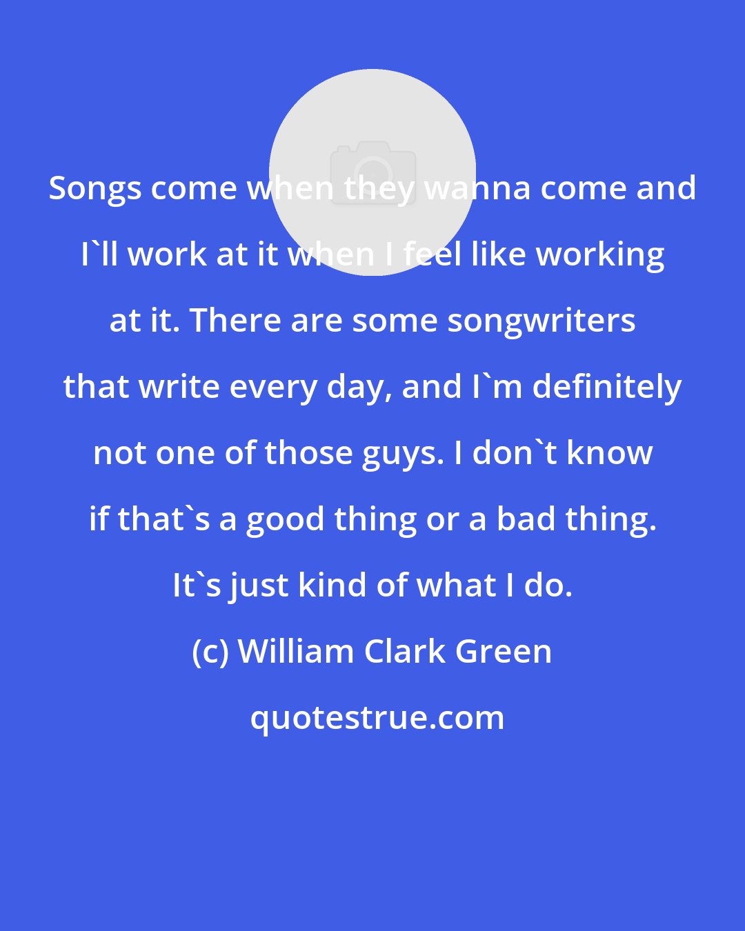 William Clark Green: Songs come when they wanna come and I'll work at it when I feel like working at it. There are some songwriters that write every day, and I'm definitely not one of those guys. I don't know if that's a good thing or a bad thing. It's just kind of what I do.