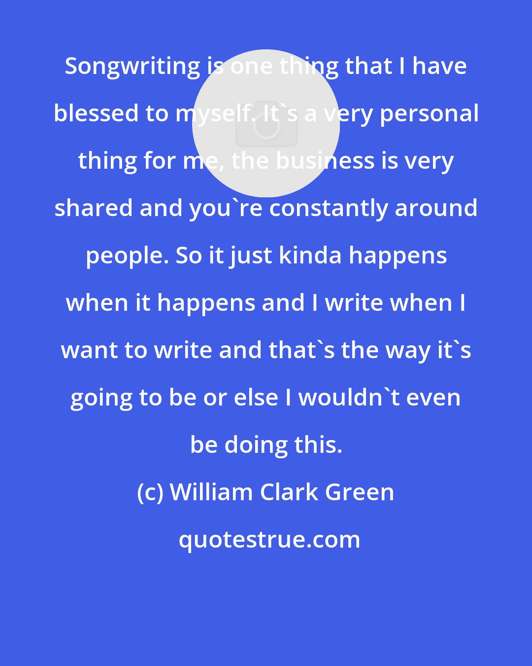 William Clark Green: Songwriting is one thing that I have blessed to myself. It's a very personal thing for me, the business is very shared and you're constantly around people. So it just kinda happens when it happens and I write when I want to write and that's the way it's going to be or else I wouldn't even be doing this.