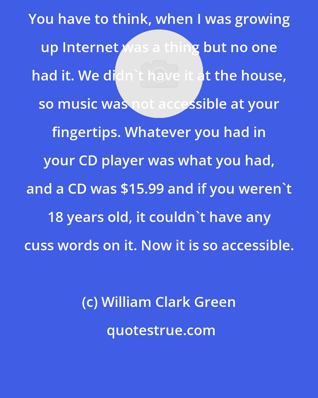 William Clark Green: You have to think, when I was growing up Internet was a thing but no one had it. We didn't have it at the house, so music was not accessible at your fingertips. Whatever you had in your CD player was what you had, and a CD was $15.99 and if you weren't 18 years old, it couldn't have any cuss words on it. Now it is so accessible.