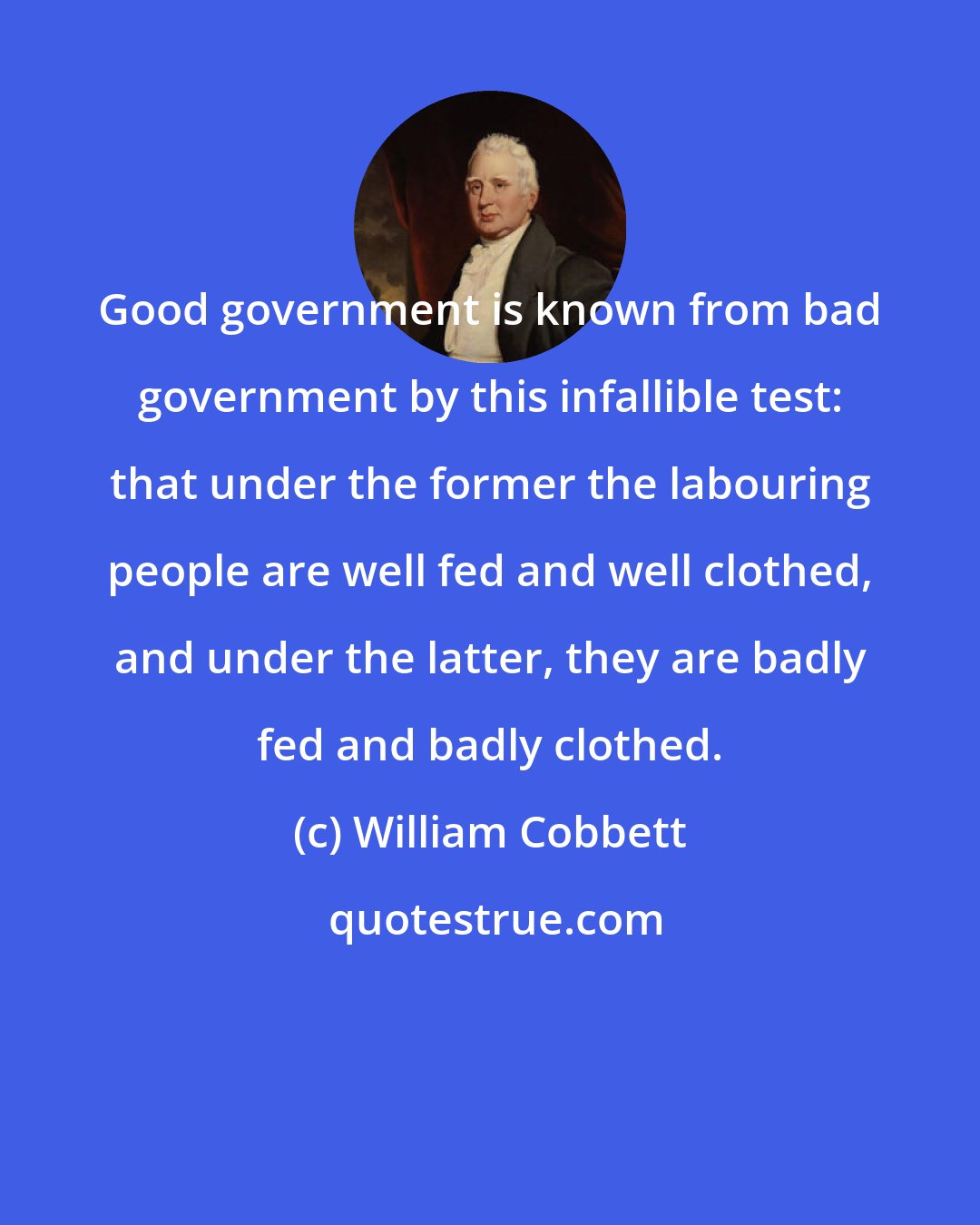 William Cobbett: Good government is known from bad government by this infallible test: that under the former the labouring people are well fed and well clothed, and under the latter, they are badly fed and badly clothed.