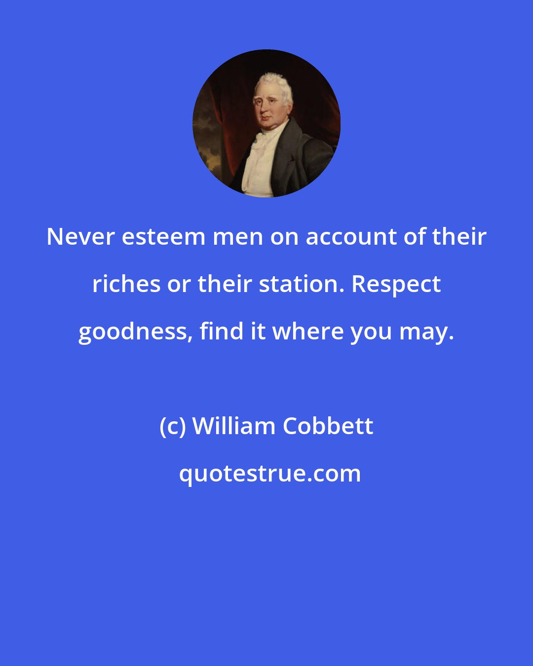 William Cobbett: Never esteem men on account of their riches or their station. Respect goodness, find it where you may.