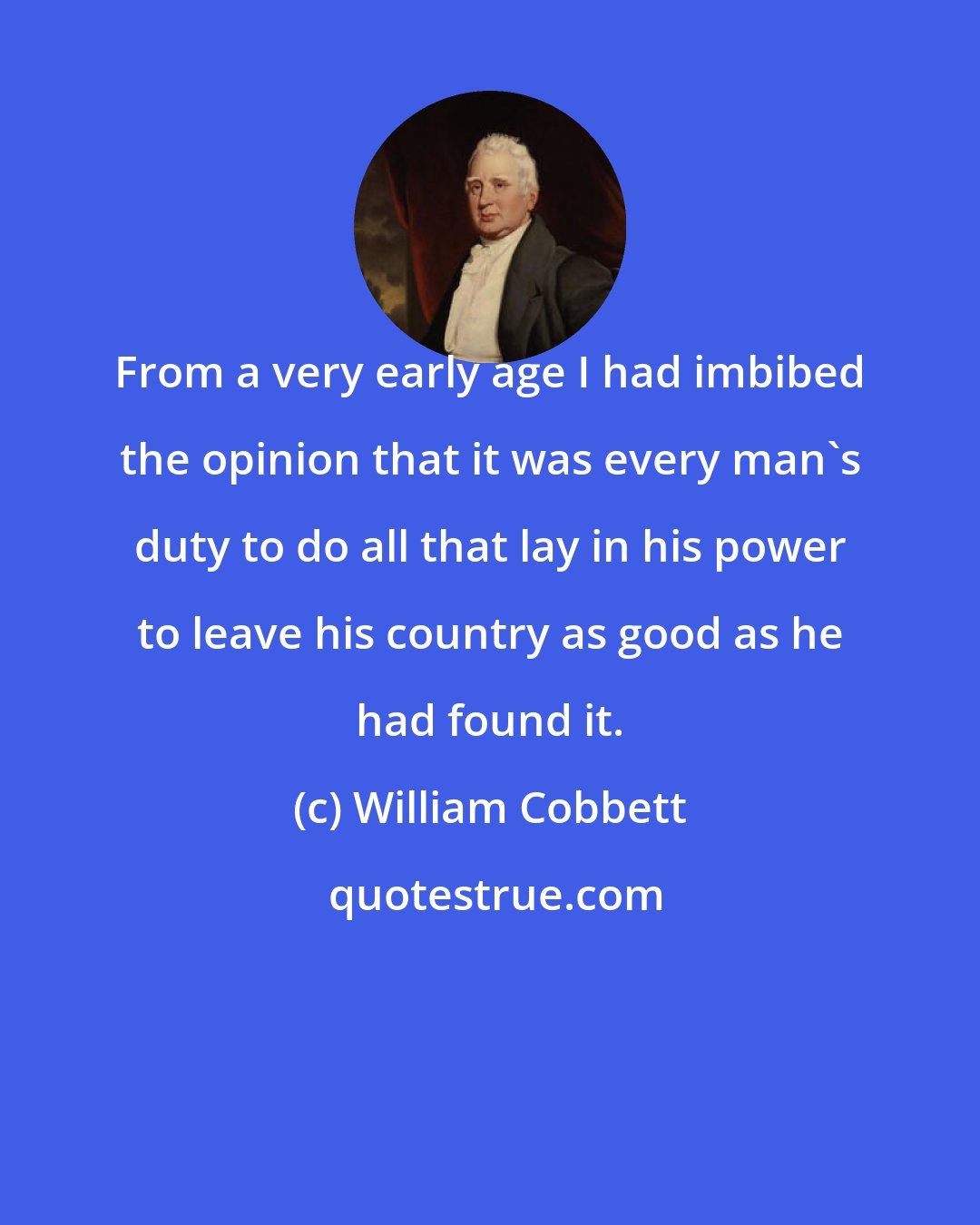 William Cobbett: From a very early age I had imbibed the opinion that it was every man's duty to do all that lay in his power to leave his country as good as he had found it.