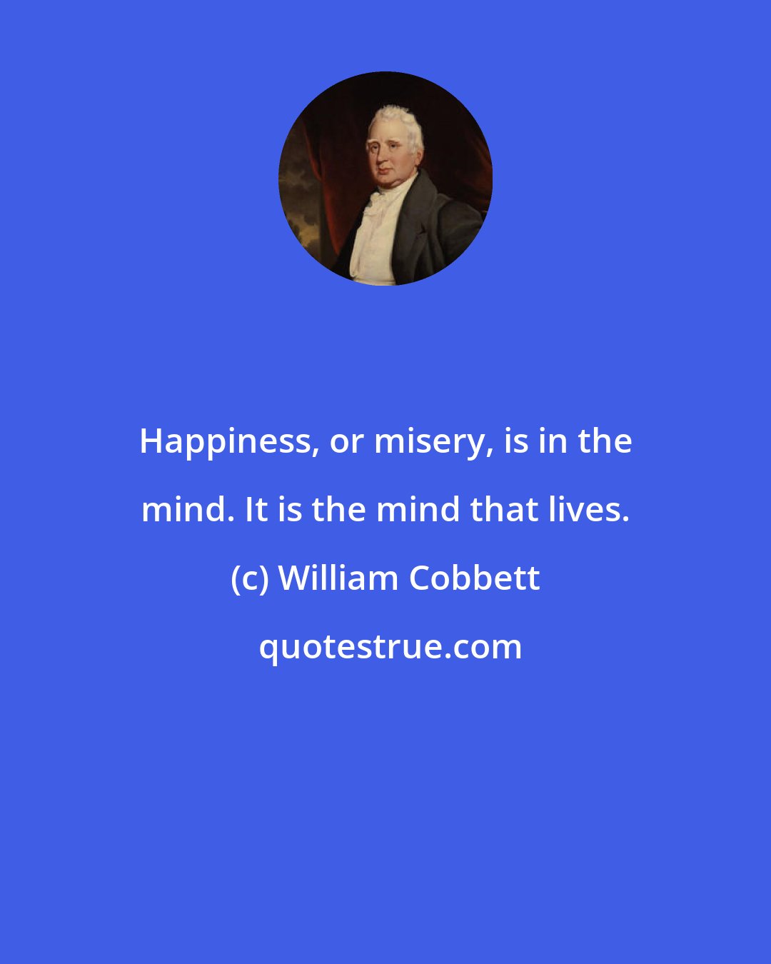 William Cobbett: Happiness, or misery, is in the mind. It is the mind that lives.