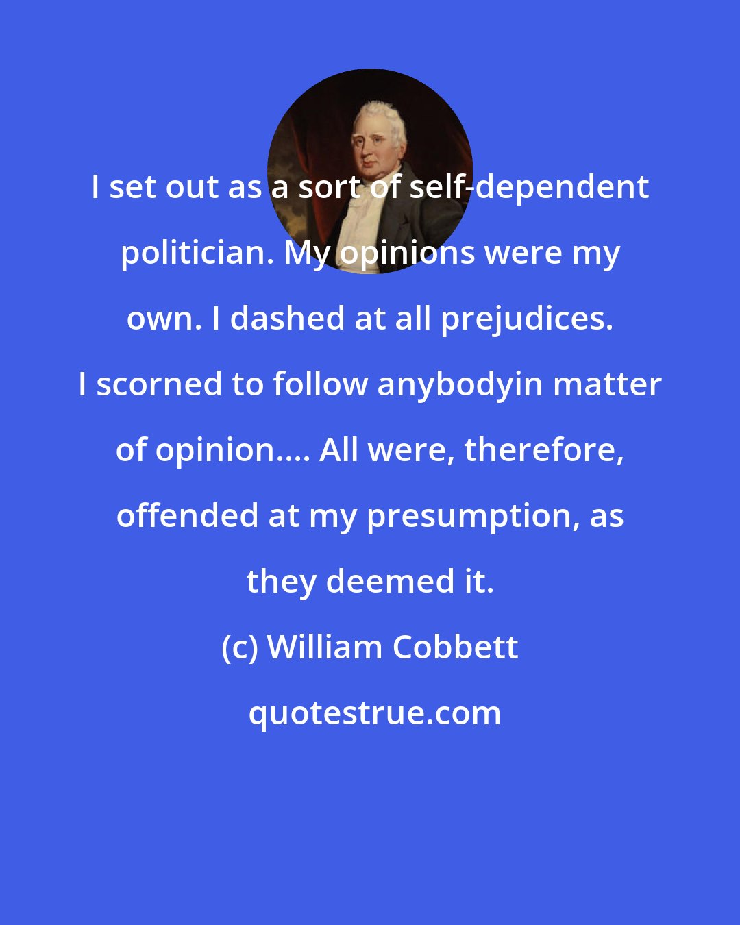 William Cobbett: I set out as a sort of self-dependent politician. My opinions were my own. I dashed at all prejudices. I scorned to follow anybodyin matter of opinion.... All were, therefore, offended at my presumption, as they deemed it.