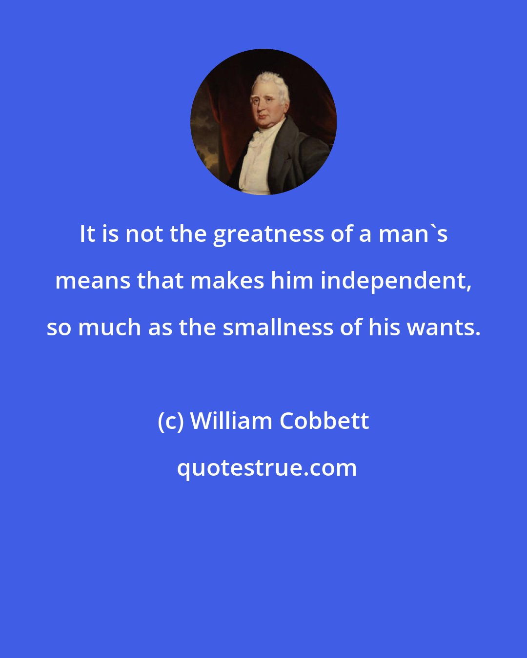 William Cobbett: It is not the greatness of a man's means that makes him independent, so much as the smallness of his wants.