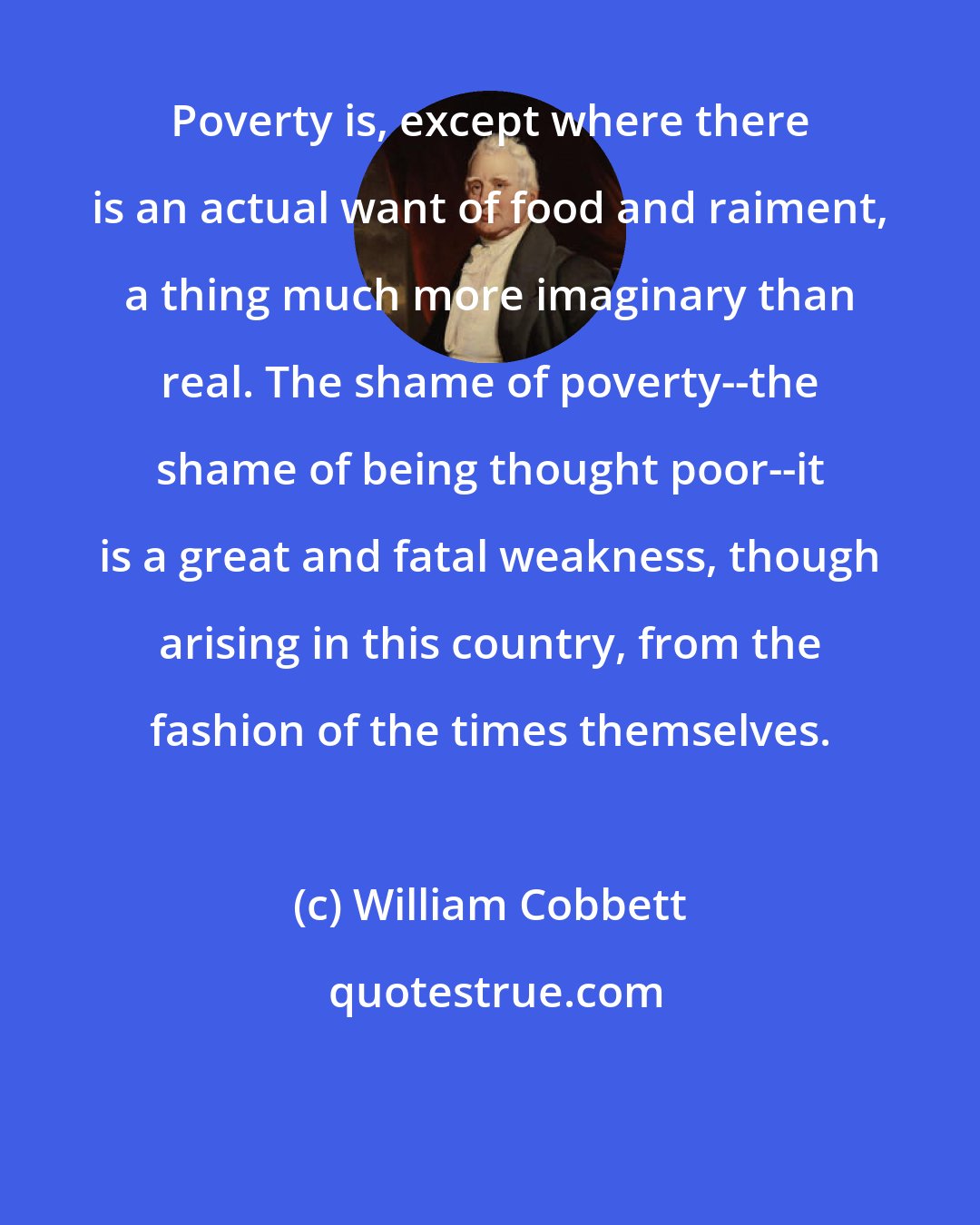 William Cobbett: Poverty is, except where there is an actual want of food and raiment, a thing much more imaginary than real. The shame of poverty--the shame of being thought poor--it is a great and fatal weakness, though arising in this country, from the fashion of the times themselves.