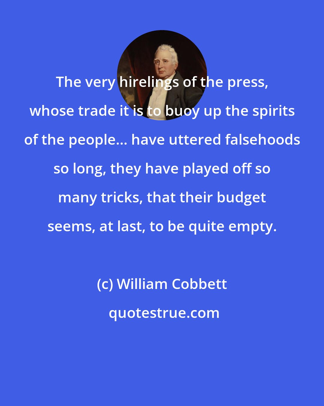 William Cobbett: The very hirelings of the press, whose trade it is to buoy up the spirits of the people... have uttered falsehoods so long, they have played off so many tricks, that their budget seems, at last, to be quite empty.