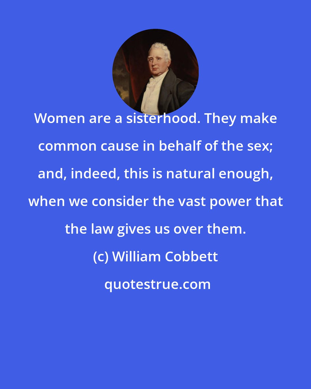 William Cobbett: Women are a sisterhood. They make common cause in behalf of the sex; and, indeed, this is natural enough, when we consider the vast power that the law gives us over them.