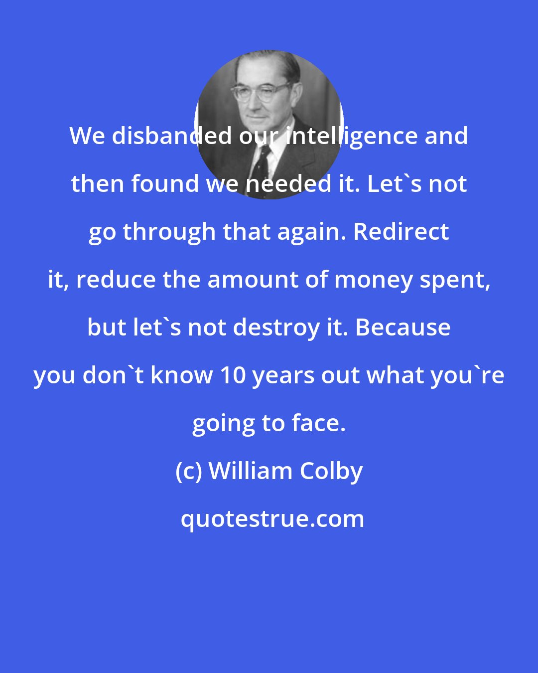 William Colby: We disbanded our intelligence and then found we needed it. Let's not go through that again. Redirect it, reduce the amount of money spent, but let's not destroy it. Because you don't know 10 years out what you're going to face.
