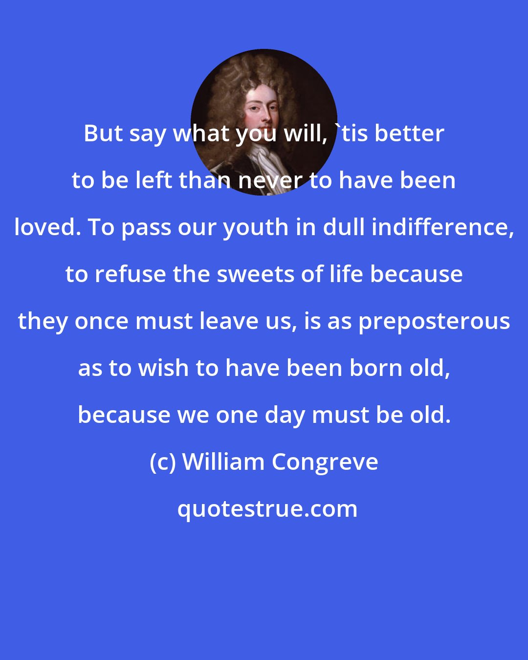 William Congreve: But say what you will, 'tis better to be left than never to have been loved. To pass our youth in dull indifference, to refuse the sweets of life because they once must leave us, is as preposterous as to wish to have been born old, because we one day must be old.