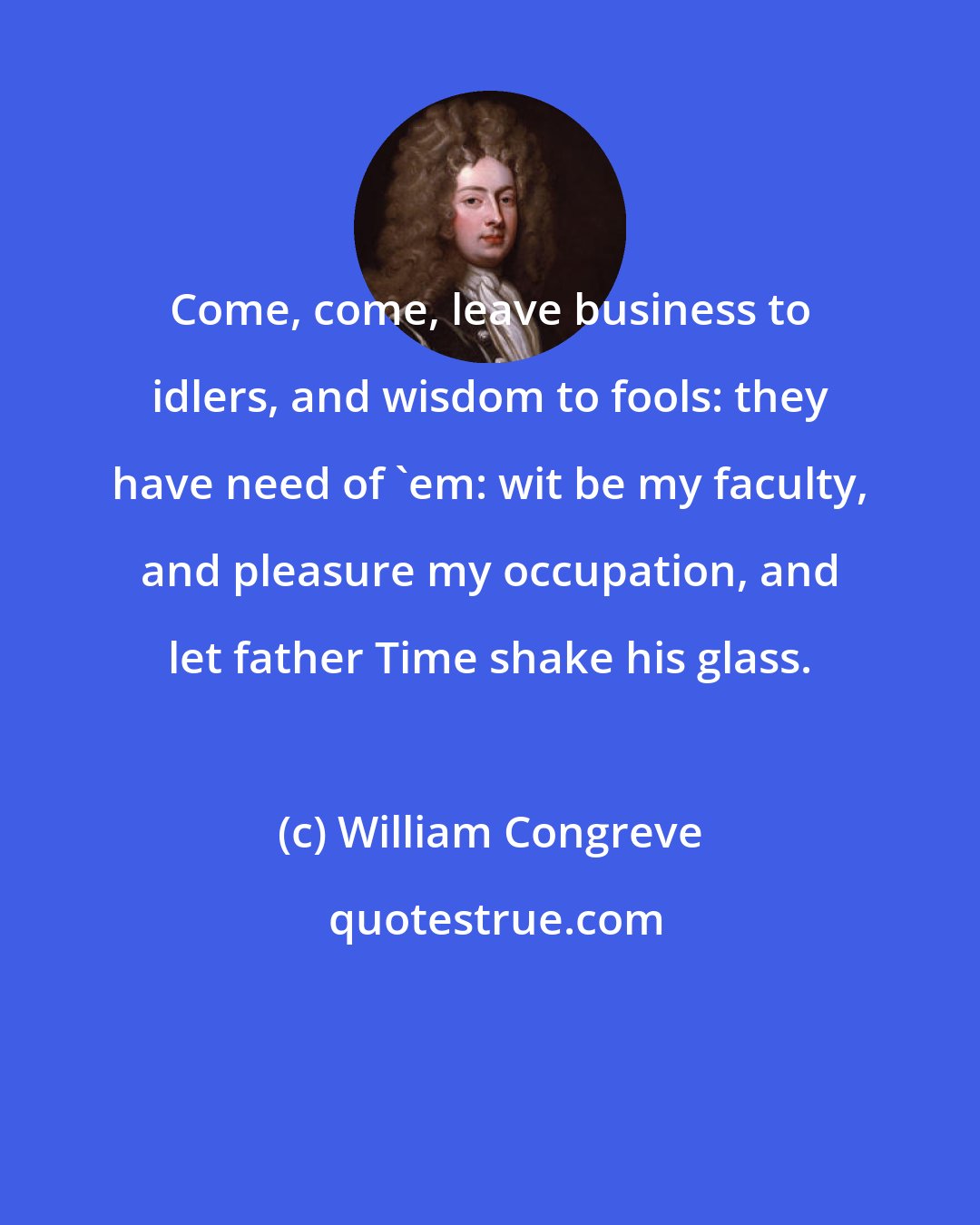 William Congreve: Come, come, leave business to idlers, and wisdom to fools: they have need of 'em: wit be my faculty, and pleasure my occupation, and let father Time shake his glass.