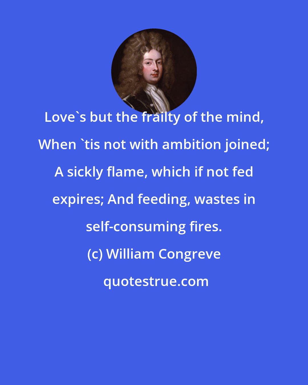William Congreve: Love's but the frailty of the mind, When 'tis not with ambition joined; A sickly flame, which if not fed expires; And feeding, wastes in self-consuming fires.
