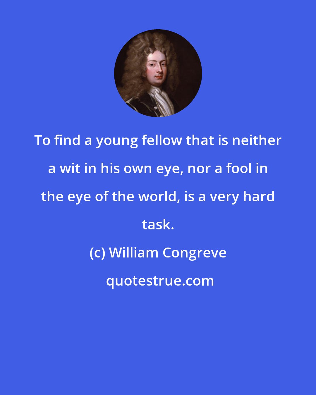 William Congreve: To find a young fellow that is neither a wit in his own eye, nor a fool in the eye of the world, is a very hard task.