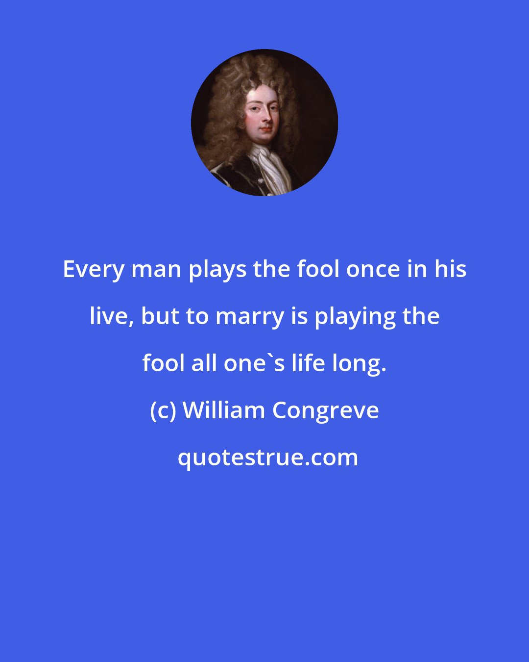 William Congreve: Every man plays the fool once in his live, but to marry is playing the fool all one's life long.