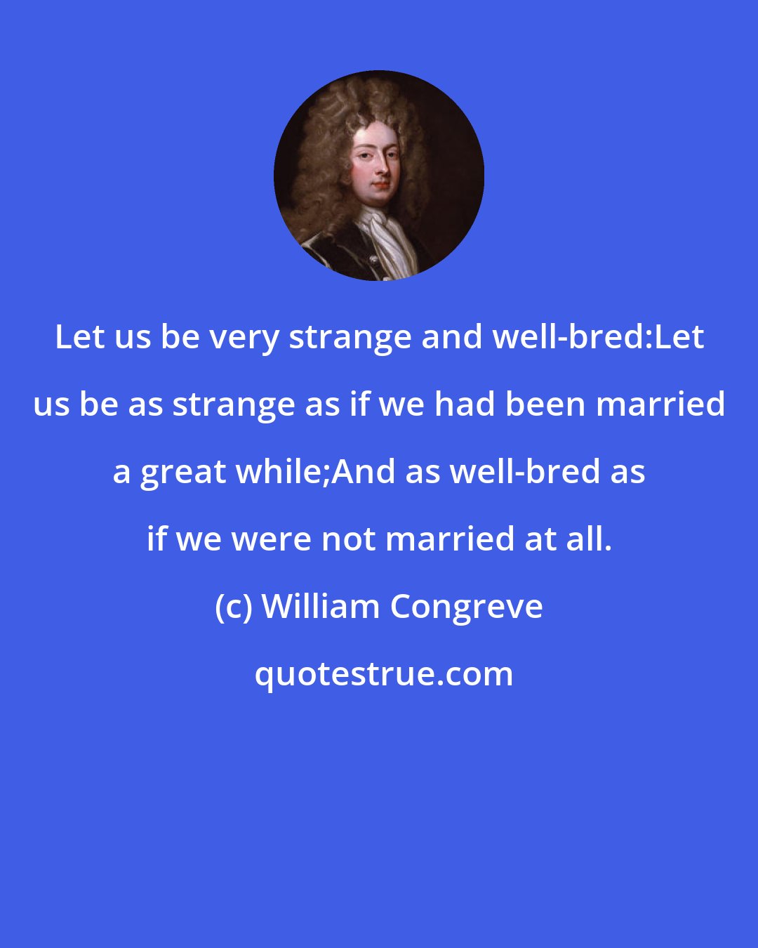 William Congreve: Let us be very strange and well-bred:Let us be as strange as if we had been married a great while;And as well-bred as if we were not married at all.
