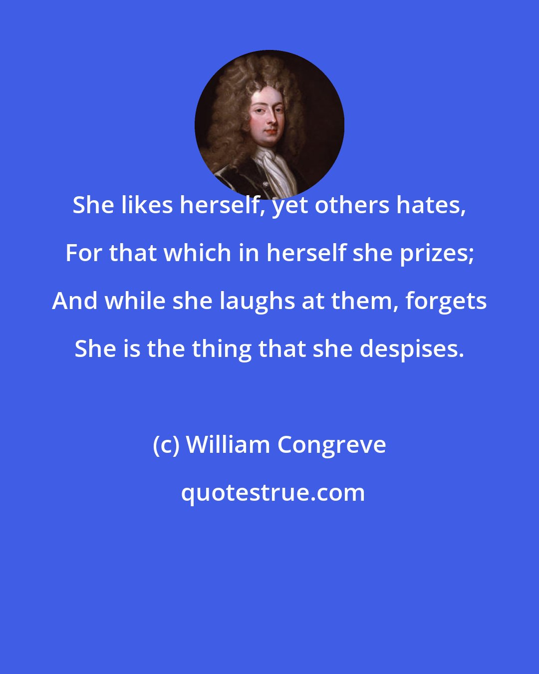 William Congreve: She likes herself, yet others hates, For that which in herself she prizes; And while she laughs at them, forgets She is the thing that she despises.