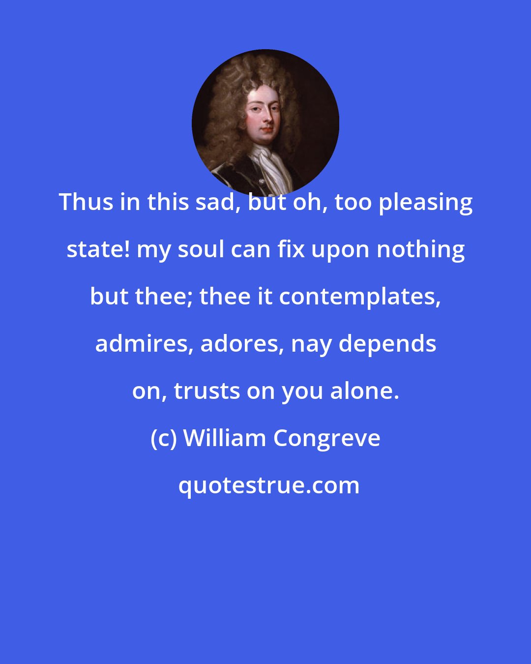 William Congreve: Thus in this sad, but oh, too pleasing state! my soul can fix upon nothing but thee; thee it contemplates, admires, adores, nay depends on, trusts on you alone.