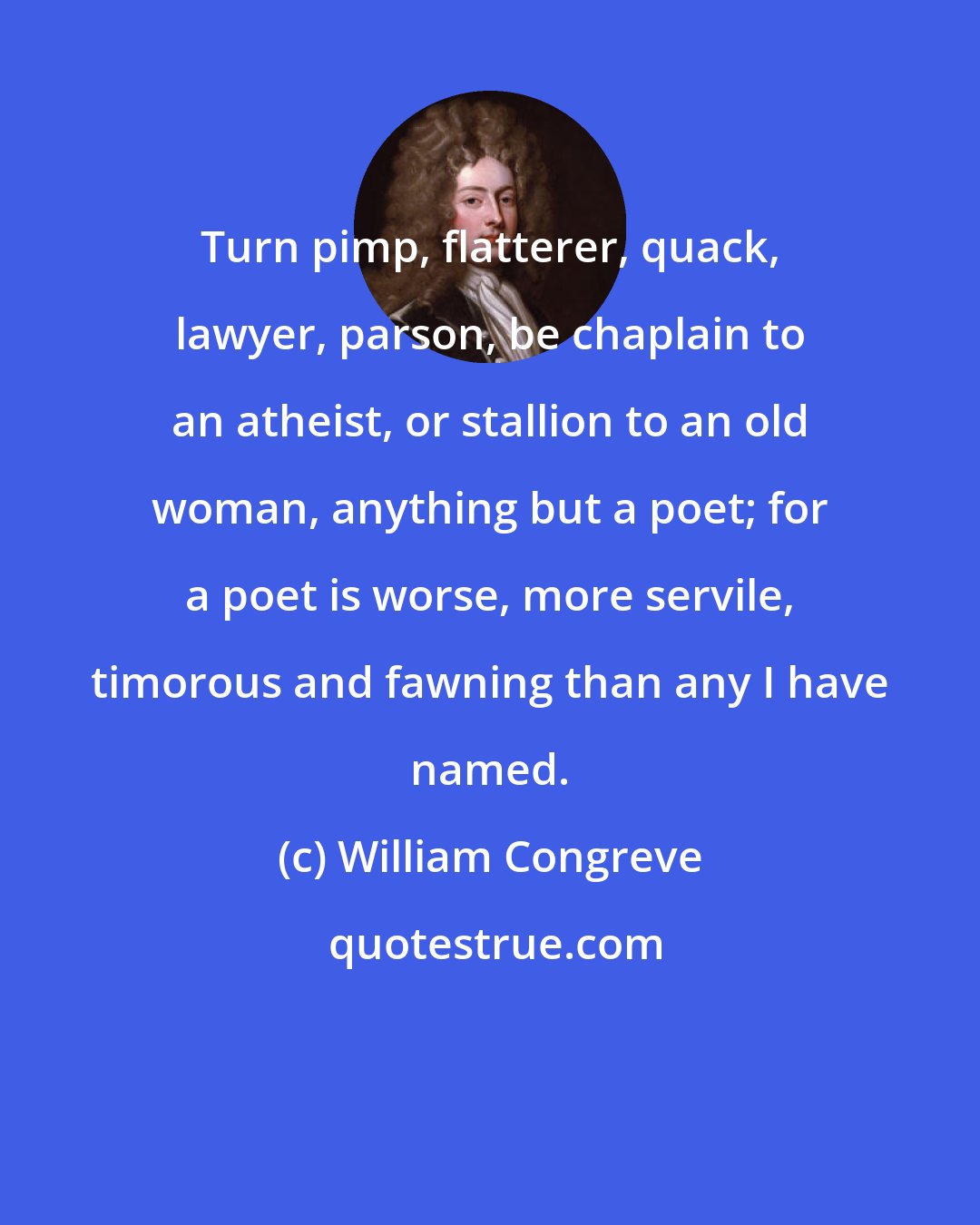 William Congreve: Turn pimp, flatterer, quack, lawyer, parson, be chaplain to an atheist, or stallion to an old woman, anything but a poet; for a poet is worse, more servile, timorous and fawning than any I have named.