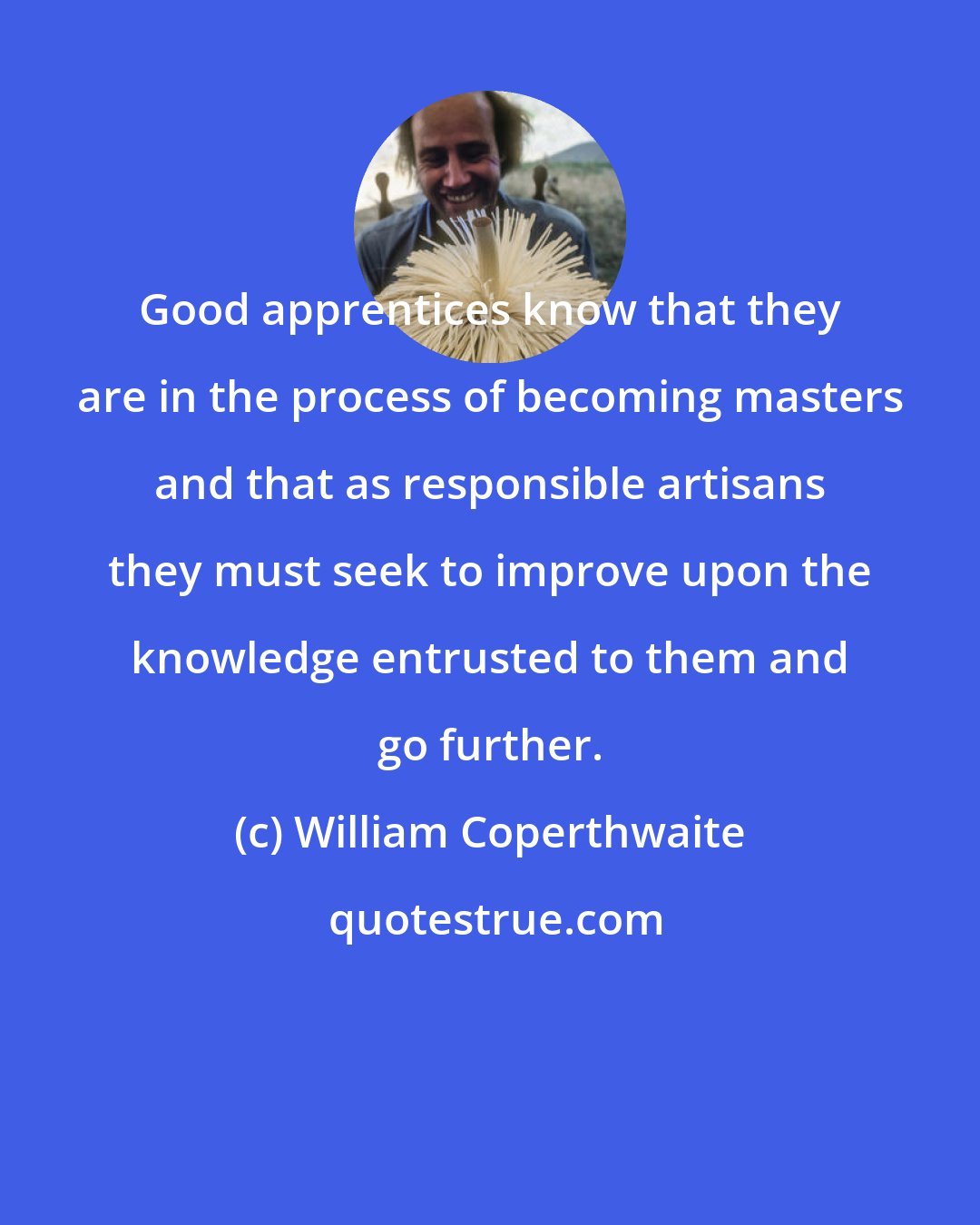 William Coperthwaite: Good apprentices know that they are in the process of becoming masters and that as responsible artisans they must seek to improve upon the knowledge entrusted to them and go further.