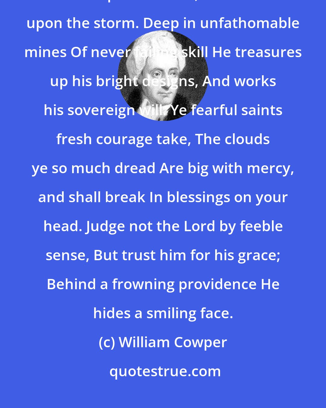 William Cowper: God moves in a mysterious way His wonders to perform; He plants his footsteps in the sea, And rides upon the storm. Deep in unfathomable mines Of never failing skill He treasures up his bright designs, And works his sovereign will. Ye fearful saints fresh courage take, The clouds ye so much dread Are big with mercy, and shall break In blessings on your head. Judge not the Lord by feeble sense, But trust him for his grace; Behind a frowning providence He hides a smiling face.