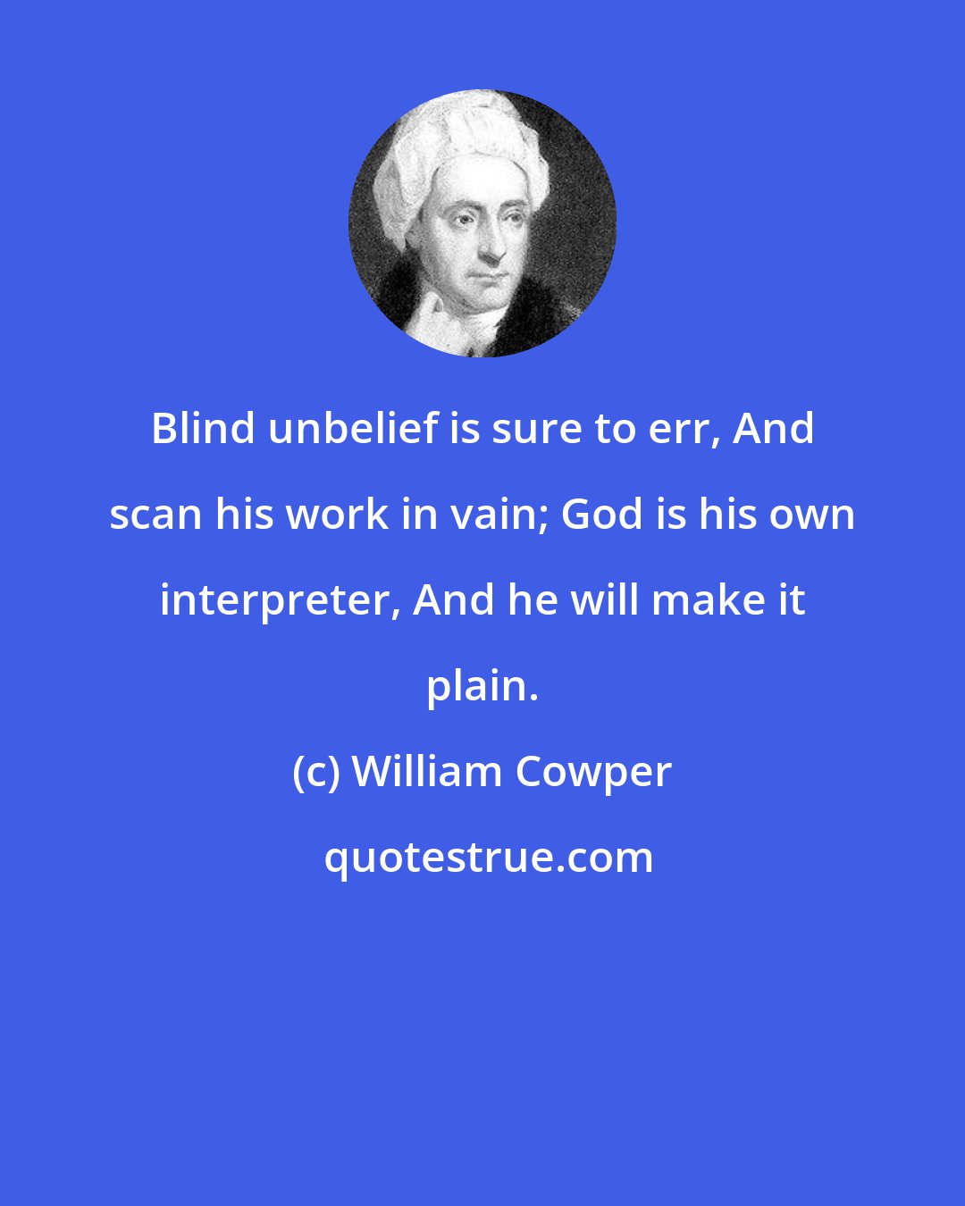 William Cowper: Blind unbelief is sure to err, And scan his work in vain; God is his own interpreter, And he will make it plain.