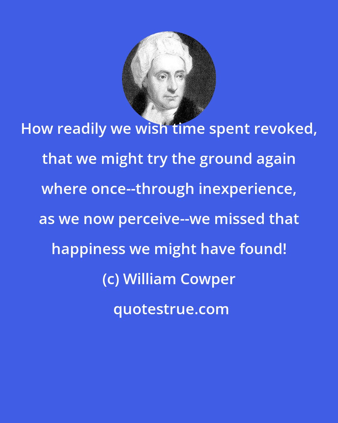 William Cowper: How readily we wish time spent revoked, that we might try the ground again where once--through inexperience, as we now perceive--we missed that happiness we might have found!