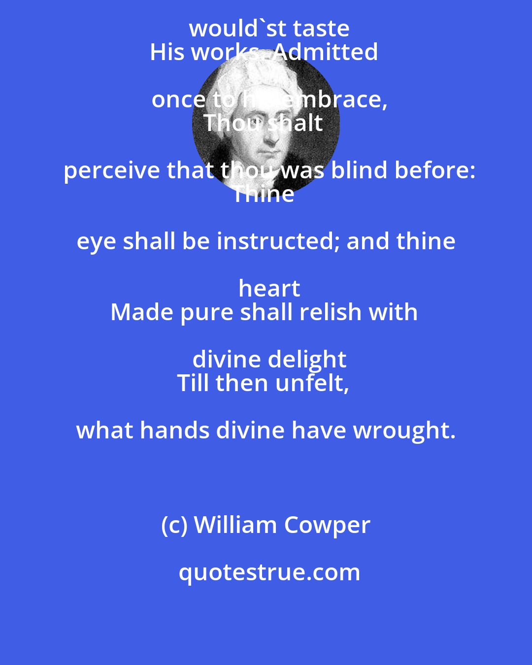 William Cowper: Acquaint thyself with God, if thou would'st taste
His works. Admitted once to his embrace,
Thou shalt perceive that thou was blind before:
Thine eye shall be instructed; and thine heart
Made pure shall relish with divine delight
Till then unfelt, what hands divine have wrought.