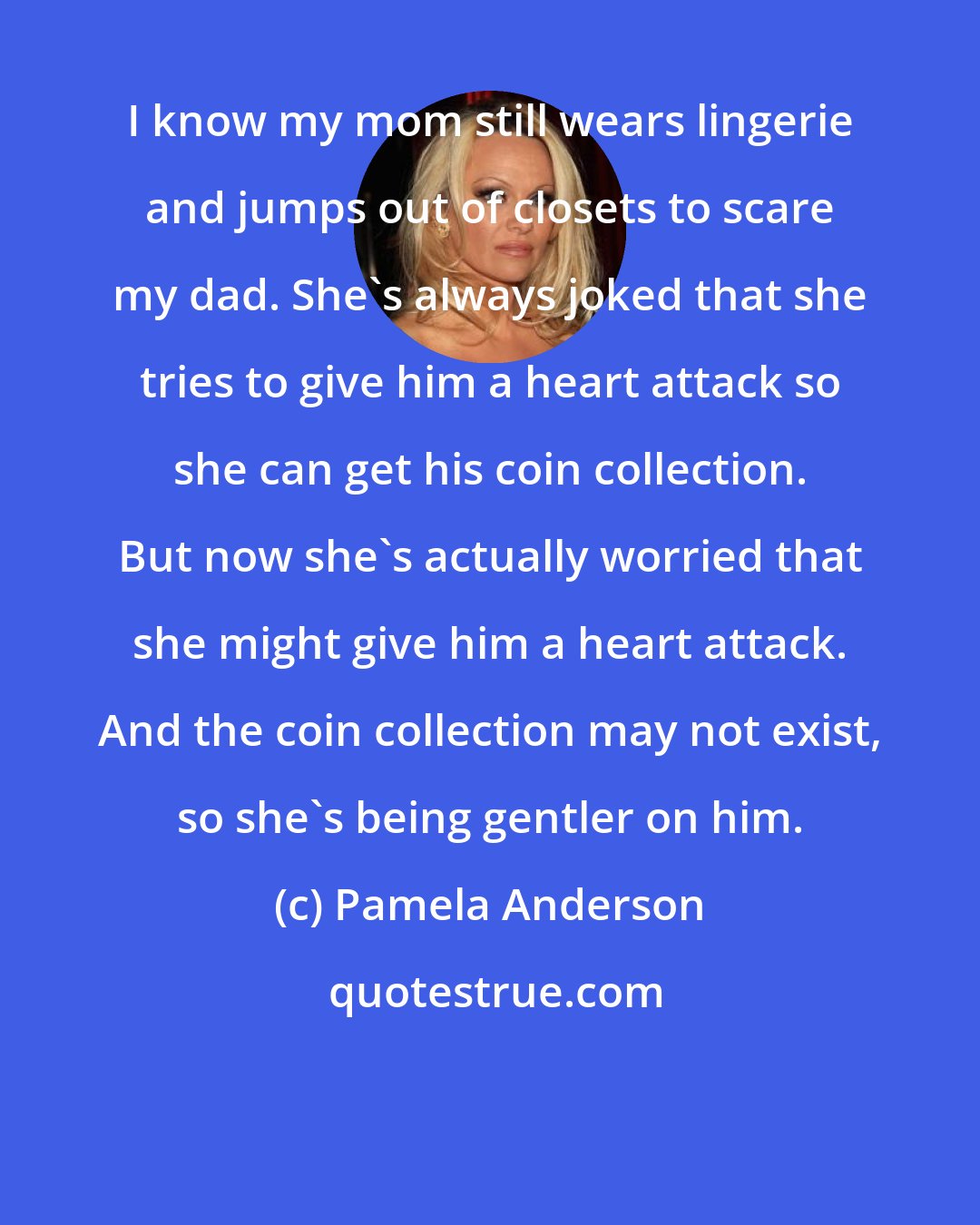 Pamela Anderson: I know my mom still wears lingerie and jumps out of closets to scare my dad. She's always joked that she tries to give him a heart attack so she can get his coin collection. But now she's actually worried that she might give him a heart attack. And the coin collection may not exist, so she's being gentler on him.