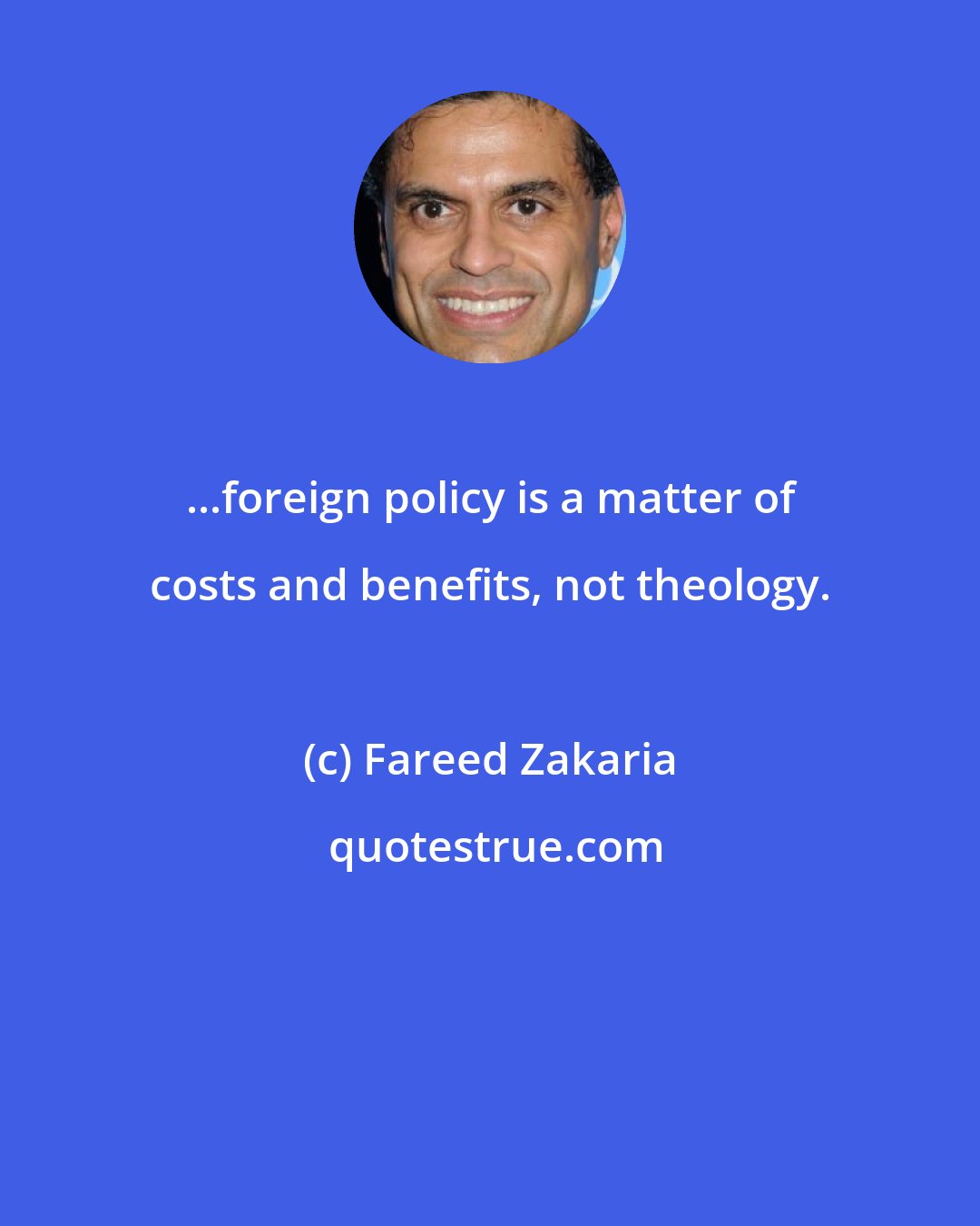 Fareed Zakaria: ...foreign policy is a matter of costs and benefits, not theology.