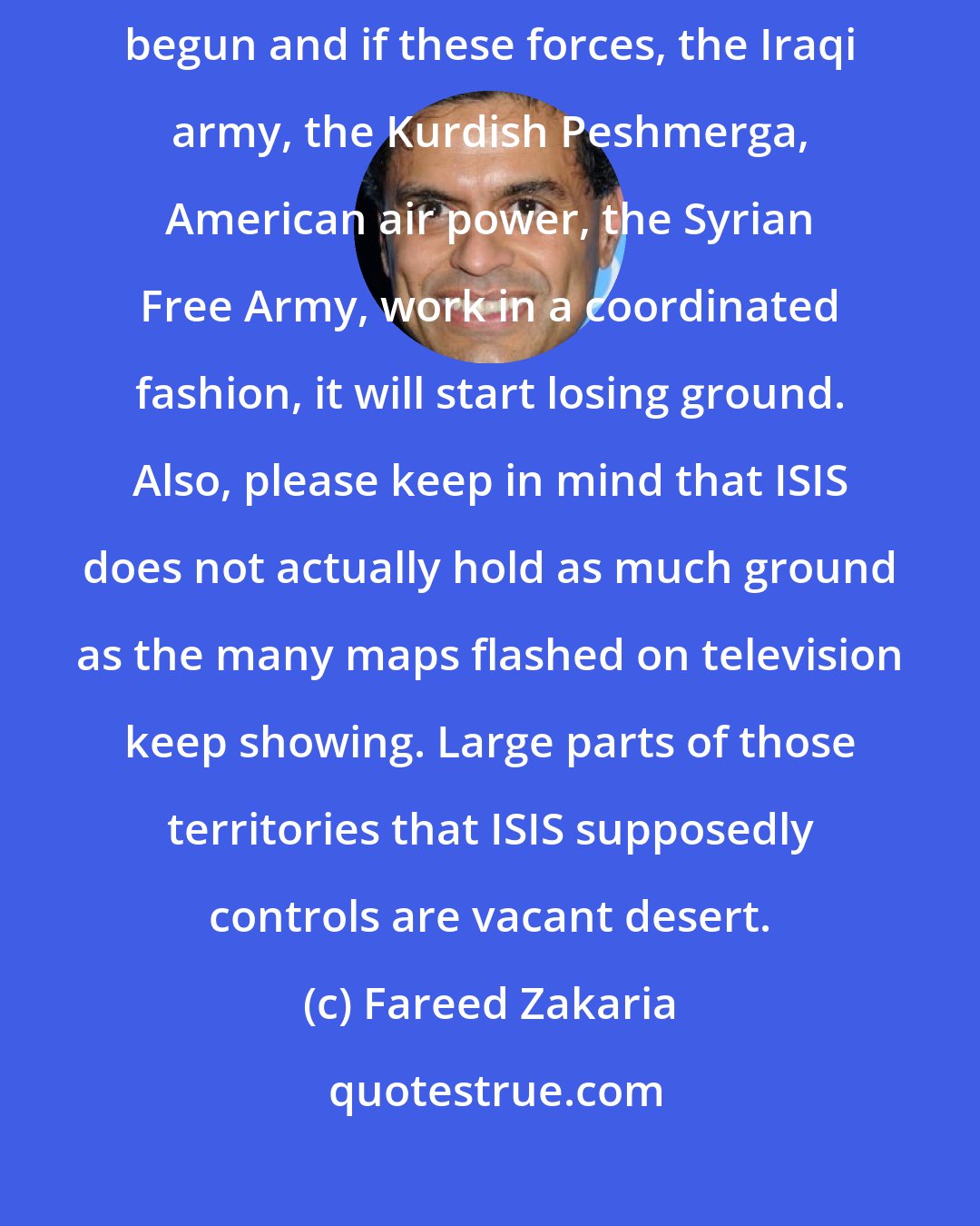 Fareed Zakaria: ISIS is a formidable foe, but the counter forces to it have only just begun and if these forces, the Iraqi army, the Kurdish Peshmerga, American air power, the Syrian Free Army, work in a coordinated fashion, it will start losing ground. Also, please keep in mind that ISIS does not actually hold as much ground as the many maps flashed on television keep showing. Large parts of those territories that ISIS supposedly controls are vacant desert.