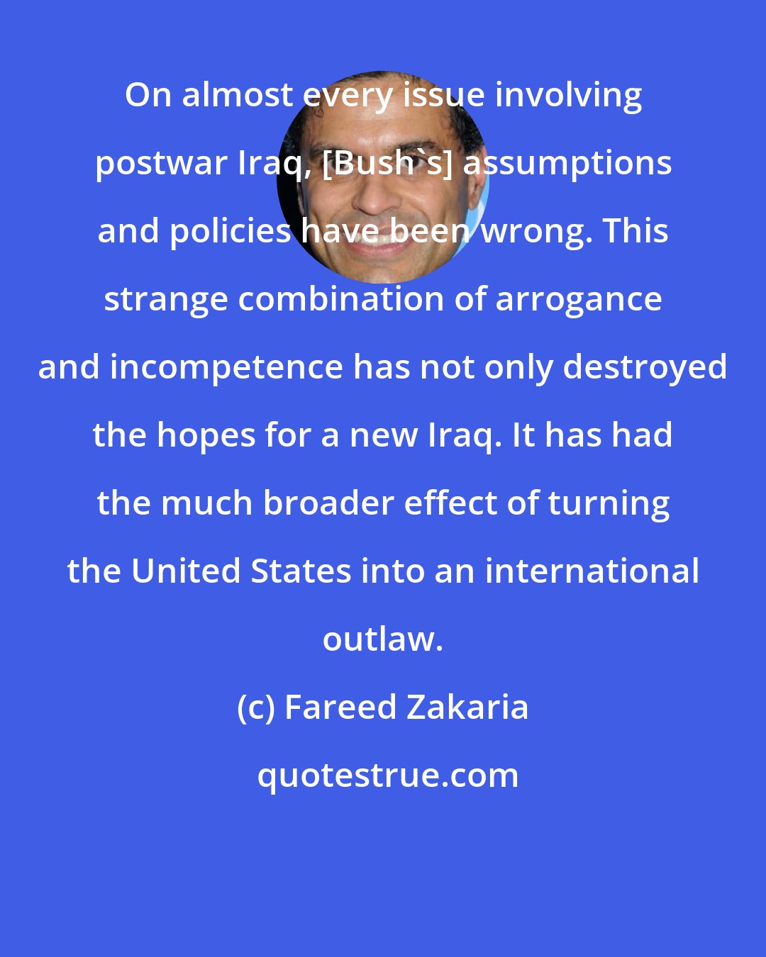 Fareed Zakaria: On almost every issue involving postwar Iraq, [Bush's] assumptions and policies have been wrong. This strange combination of arrogance and incompetence has not only destroyed the hopes for a new Iraq. It has had the much broader effect of turning the United States into an international outlaw.