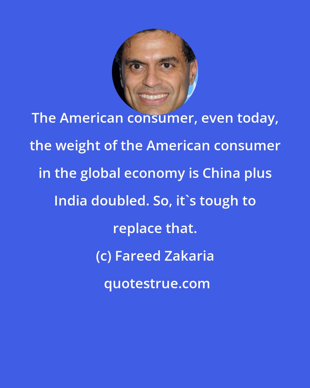 Fareed Zakaria: The American consumer, even today, the weight of the American consumer in the global economy is China plus India doubled. So, it's tough to replace that.