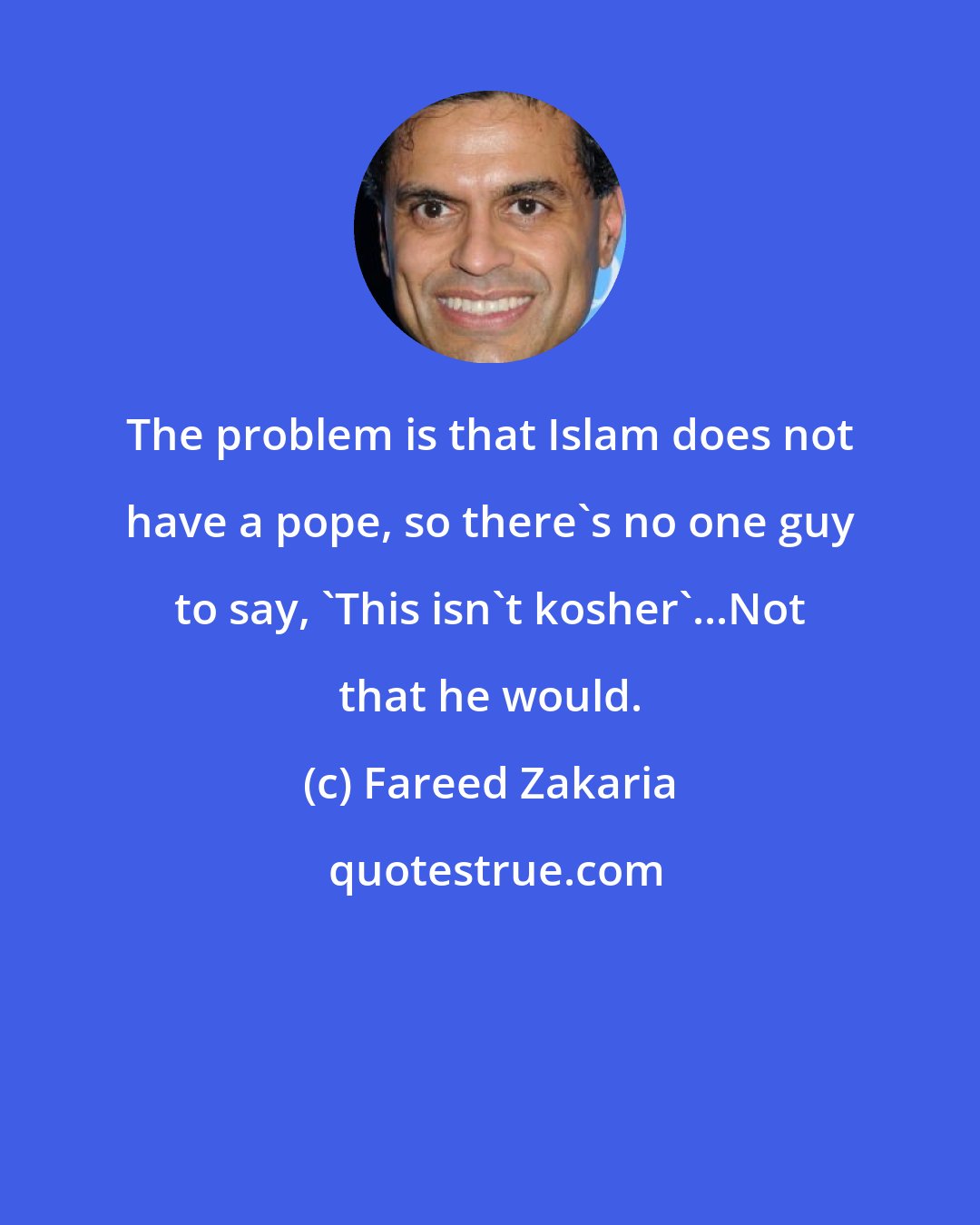 Fareed Zakaria: The problem is that Islam does not have a pope, so there's no one guy to say, 'This isn't kosher'...Not that he would.