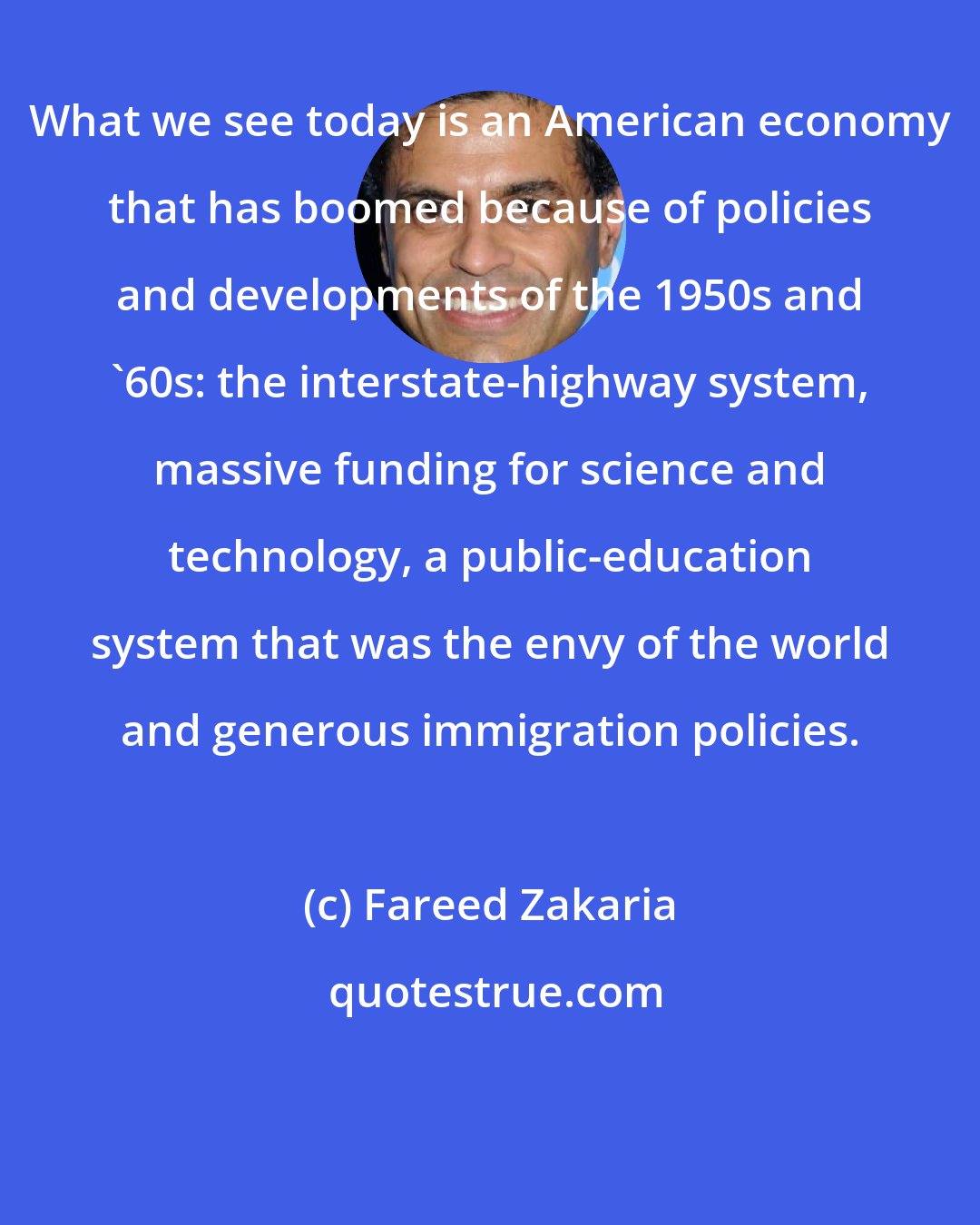 Fareed Zakaria: What we see today is an American economy that has boomed because of policies and developments of the 1950s and '60s: the interstate-highway system, massive funding for science and technology, a public-education system that was the envy of the world and generous immigration policies.