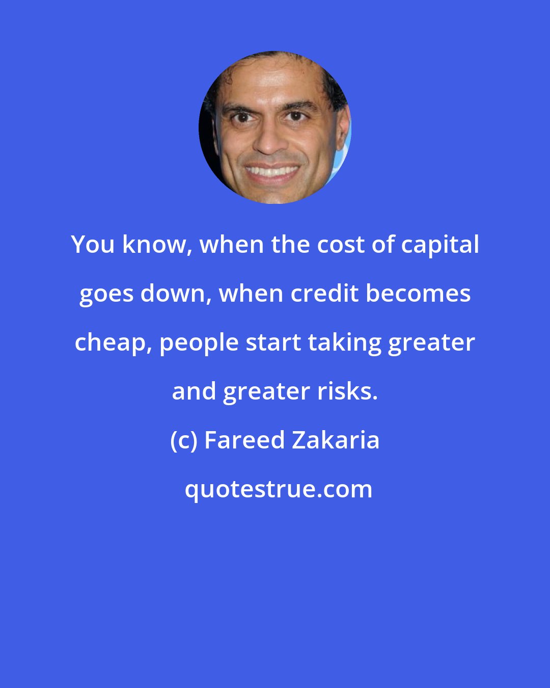 Fareed Zakaria: You know, when the cost of capital goes down, when credit becomes cheap, people start taking greater and greater risks.