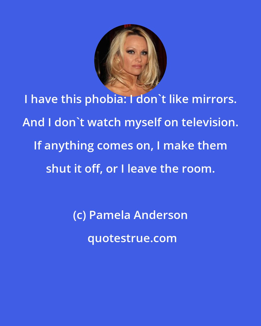 Pamela Anderson: I have this phobia: I don't like mirrors. And I don't watch myself on television. If anything comes on, I make them shut it off, or I leave the room.